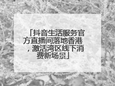 抖音生活服务官方直播间落地香港，激活湾区线下消费新场景