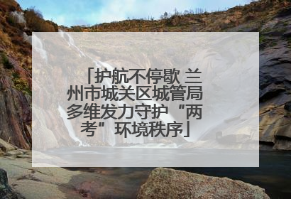 护航不停歇 兰州市城关区城管局多维发力守护“两考”环境秩序