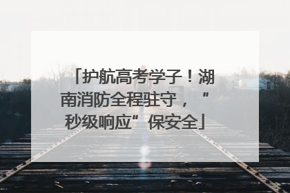 护航高考学子！湖南消防全程驻守，“秒级响应”保安全