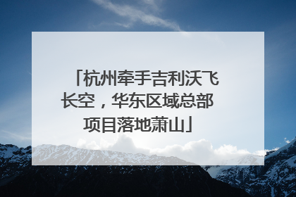 杭州牵手吉利沃飞长空，华东区域总部项目落地萧山