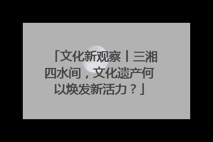文化新观察丨三湘四水间，文化遗产何以焕发新活力？