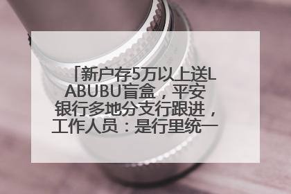 新户存5万以上送LABUBU盲盒，平安银行多地分支行跟进，工作人员：是行里统一的，进货渠道不清楚