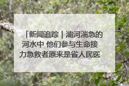 新闻追踪｜灞河湍急的河水中 他们参与生命接力急救者原来是省人民医院00后男护士