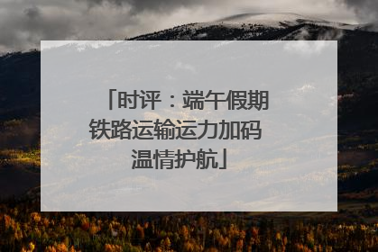 时评：端午假期铁路运输运力加码 温情护航