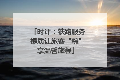 时评：铁路服务提质让旅客“粽”享温馨旅程