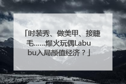 时装秀、做美甲、接睫毛……爆火玩偶Labubu入局颜值经济？