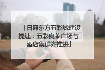 日照东方五彩城建设提速：五彩奥莱广场与酒店集群齐推进