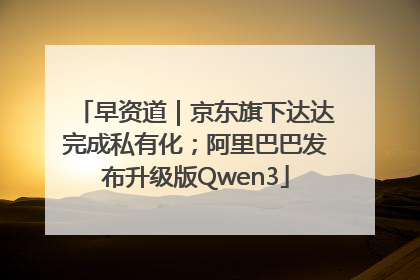 早资道｜京东旗下达达完成私有化；阿里巴巴发布升级版Qwen3