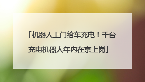 机器人上门给车充电！千台充电机器人年内在京上岗