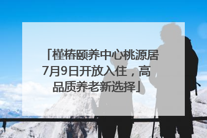 槿椿颐养中心桃源居7月9日开放入住，高品质养老新选择