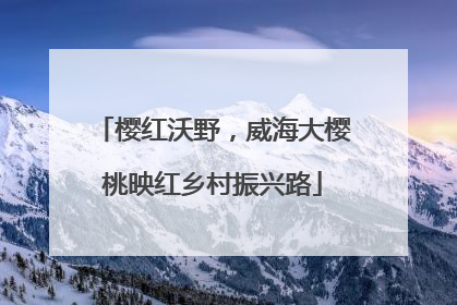 樱红沃野，威海大樱桃映红乡村振兴路