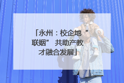 永州：校企地“联姻” 共助产教才融合发展