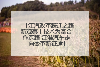 江汽改革跃迁之路新观察丨技术为基合作筑路 江淮汽车走向变革新征途