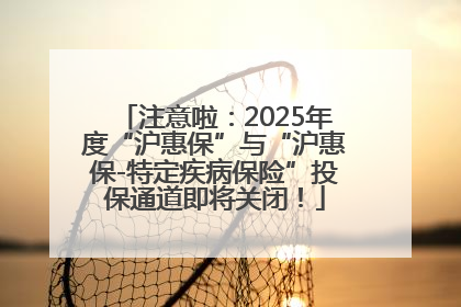 注意啦：2025年度“沪惠保”与“沪惠保-特定疾病保险”投保通道即将关闭！