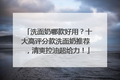 洗面奶哪款好用？十大高评分款洗面奶推荐，清爽控油超给力！