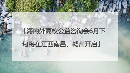 海内外高校公益咨询会6月下旬将在江西南昌、赣州开启