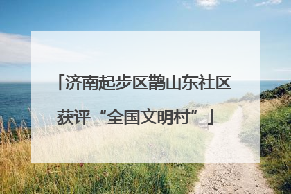 济南起步区鹊山东社区获评“全国文明村”