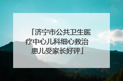 济宁市公共卫生医疗中心儿科细心救治患儿受家长好评
