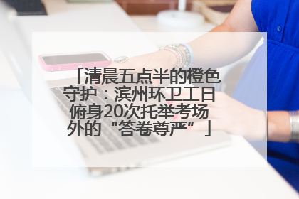 清晨五点半的橙色守护：滨州环卫工日俯身20次托举考场外的“答卷尊严”