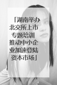 湖南举办北交所上市专题培训 推动中小企业加速登陆资本市场