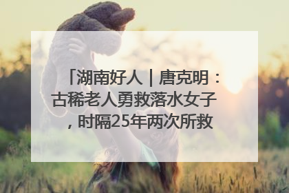 湖南好人｜唐克明：古稀老人勇救落水女子，时隔25年两次所救竟是同一人！