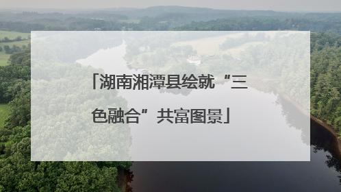 湖南湘潭县绘就“三色融合”共富图景