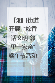 湘口街道开展“粽香话文明 邻里一家亲”端午节活动