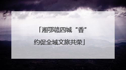 湘鄂赣四城“香”约促全域文旅共荣