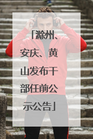 滁州、安庆、黄山发布干部任前公示公告