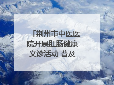 荆州市中医医院开展肛肠健康义诊活动 普及“三早”理念 传递健康生活