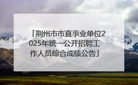 荆州市市直事业单位2025年统一公开招聘工作人员综合成绩公告