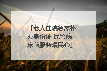 老人住院急需补办身份证 民警病床前服务暖民心
