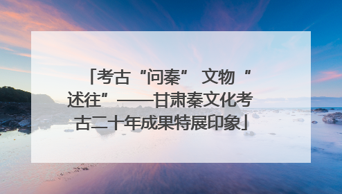 考古“问秦” 文物“述往”——甘肃秦文化考古二十年成果特展印象