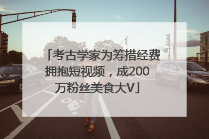 考古学家为筹措经费拥抱短视频，成200万粉丝美食大V