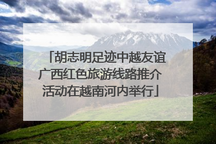 胡志明足迹中越友谊广西红色旅游线路推介活动在越南河内举行