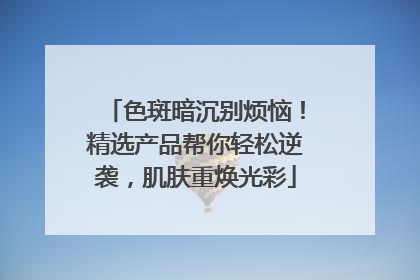 色斑暗沉别烦恼！精选产品帮你轻松逆袭，肌肤重焕光彩