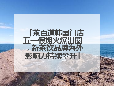 茶百道韩国门店五一假期火爆出圈，新茶饮品牌海外影响力持续攀升