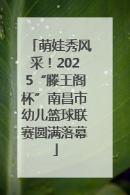 萌娃秀风采！2025“滕王阁杯”南昌市幼儿篮球联赛圆满落幕