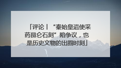 评论丨“秦始皇遣使采药昆仑石刻”陷争议，也是历史文物的出圈时刻