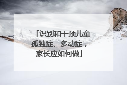 识别和干预儿童孤独症、多动症，家长应如何做