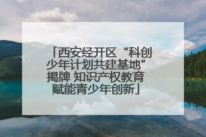 西安经开区“科创少年计划共建基地”揭牌 知识产权教育赋能青少年创新