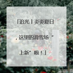 追光丨炎炎夏日，这里的滑雪场“上新”啦！