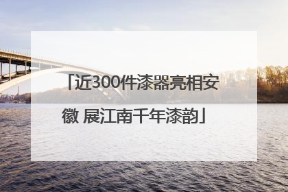 近300件漆器亮相安徽 展江南千年漆韵