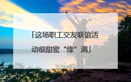 这场职工交友联谊活动很甜蜜“缘”满