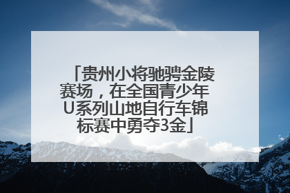 贵州小将驰骋金陵赛场，在全国青少年U系列山地自行车锦标赛中勇夺3金