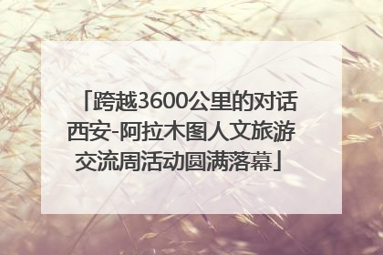 跨越3600公里的对话 西安-阿拉木图人文旅游交流周活动圆满落幕