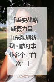 重要战略威慑力量 山东舰刷新我国航母事业多个“首次”