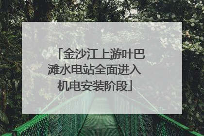 金沙江上游叶巴滩水电站全面进入机电安装阶段