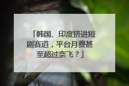 韩国、印度挤进短剧赛道，平台月费甚至超过奈飞？