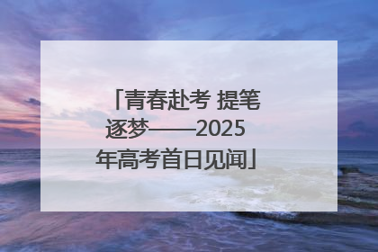 青春赴考 提笔逐梦——2025年高考首日见闻